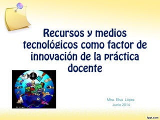 Recursos y medios
tecnológicos como factor de
innovación de la práctica
docente
Mtra. Elsa López
Junio 2014
 