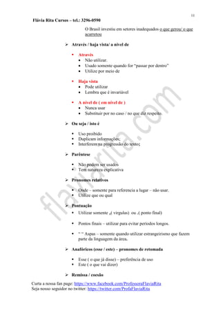 11
Flávia Rita Cursos – tel.: 3296-0590
Curta a nossa fan page: https://www.facebook.com/ProfessoraFlaviaRita
Seja nosso seguidor no twitter: https://twitter.com/ProfaFlaviaRita
O Brasil investiu em setores inadequados o que gerou/ o que
acarretou
 Através / haja vista/ a nível de
 Através
 Não utilizar.
 Usado somente quando for “passar por dentro”
 Utilize por meio de
 Haja vista
 Pode utilizar
 Lembra que é invariável
 A nível de ( em nível de )
 Nunca usar
 Substituir por no caso / no que diz respeito.
 Ou seja / isto é
 Uso proibido
 Duplicam informações;
 Interferem na progressão do texto;
 Parêntese
 Não podem ser usados
 Tem natureza explicativa
 Pronomes relativos
 Onde – somente para referencia a lugar – não usar.
 Utilize que ou qual
 Pontuação
 Utilizar somente ,( virgulas) ou .( ponto final)
 Pontos finais – utilizar para evitar períodos longos.
 “ “ Aspas – somente quando utilizar estrangeirismo que fazem
parte da linguagem da área.
 Anafóricos (esse / este) – pronomes de retomada
 Esse ( o que já disse) – preferência de uso
 Este ( o que vai dizer)
 Remissa / coesão
 