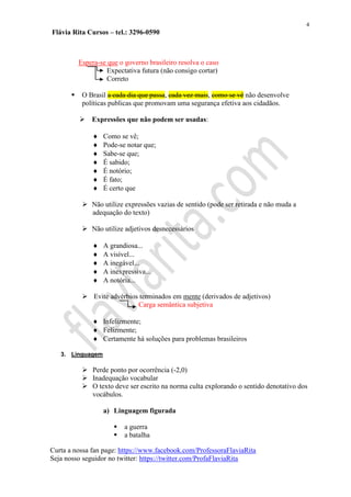 4
Flávia Rita Cursos – tel.: 3296-0590
Curta a nossa fan page: https://www.facebook.com/ProfessoraFlaviaRita
Seja nosso seguidor no twitter: https://twitter.com/ProfaFlaviaRita
Espera-se que o governo brasileiro resolva o caso
Expectativa futura (não consigo cortar)
Correto
 O Brasil a cada dia que passa, cada vez mais, como se vê não desenvolve
políticas publicas que promovam uma segurança efetiva aos cidadãos.
 Expressões que não podem ser usadas:
 Como se vê;
 Pode-se notar que;
 Sabe-se que;
 É sabido;
 É notório;
 É fato;
 É certo que
 Não utilize expressões vazias de sentido (pode ser retirada e não muda a
adequação do texto)
 Não utilize adjetivos desnecessários
 A grandiosa...
 A visível...
 A inegável...
 A inexpressiva...
 A notória...
 Evite advérbios terminados em mente (derivados de adjetivos)
Carga semântica subjetiva
 Infelizmente;
 Felizmente;
 Certamente há soluções para problemas brasileiros
3. Linguagem
 Perde ponto por ocorrência (-2,0)
 Inadequação vocabular
 O texto deve ser escrito na norma culta explorando o sentido denotativo dos
vocábulos.
a) Linguagem figurada
 a guerra
 a batalha
 