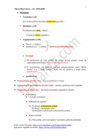 6
Flávia Rita Cursos – tel.: 3296-0590
Curta a nossa fan page: https://www.facebook.com/ProfessoraFlaviaRita
Seja nosso seguidor no twitter: https://twitter.com/ProfaFlaviaRita
4. Pleonasmo
 Vocabular (-1,0)
Ex: A crise política brasileira é uma crise que efeta....
 Ideológico (-2,0)
Ex: Há dez anos atrás, o Brasil ....
Criação de novos empregos...
 Argumentativo (-5,0)
 Tese (+ - 3 linhas)
 Justificativa (+ - 3 linhas) ideal em períodos diferentes
 Exemplo
a) Os professores da rede pública de ensino devem receber cursos de
capacitação profissional. Essa medida (justificativa)
b) O investimento em políticas públicas assistencialistas como “Bolsa
Escola” e o “ Bolsa Família” pode não ser positivo a longo prazo.
(justificativa)
 Justificativas:
 Argumentação circular (Ac) – foco no professor ( 1ª tese)
 Argumentação parcialmente circular (Apc) – retoma o professor mais progride.
 Argumentação eficaz (Ae) – não houve retomada e progride no assunto.
 Redundância
 (-1,0) por ocorrência.
 Repetição de cognatos
Ex: No Brasil, os brasileiros sofrem...
No Brasil, a população sofre...
Os brasileiros sofrem com o preconceito no país.
 Rima ocasional.
Ex: Para acabar com a corrupção e necessária ajuda da população.
 
