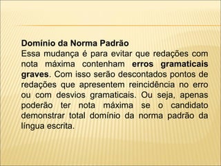 Domínio da Norma Padrão
Essa mudança é para evitar que redações com
nota máxima contenham erros gramaticais
graves. Com isso serão descontados pontos de
redações que apresentem reincidência no erro
ou com desvios gramaticais. Ou seja, apenas
poderão ter nota máxima se o candidato
demonstrar total domínio da norma padrão da
língua escrita.
 