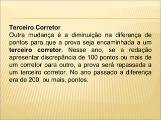 Terceiro Corretor
Outra mudança é a diminuição na diferença de
pontos para que a prova seja encaminhada a um
terceiro corretor. Nesse ano, se a redação
apresentar discrepância de 100 pontos ou mais de
um corretor para outro, a prova será repassada a
um terceiro corretor. No ano passado a diferença
era de 200, ou mais, pontos.
 