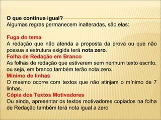 O que continua igual?
Algumas regras permanecem inalteradas, são elas:
Fuga do tema
A redação que não atenda a proposta da prova ou que não
possua a estrutura exigida terá nota zero.
Folha de Redação em Branco
As folhas de redação que estiverem sem nenhum texto escrito,
ou seja, em branco também terão nota zero.
Mínimo de linhas
O mesmo ocorre com textos que não atinjam o mínimo de 7
linhas.
Cópia dos Textos Motivadores
Ou ainda, apresentar os textos motivadores copiados na folha
de Redação também terá nota igual a zero
 