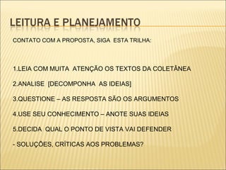 CONTATO COM A PROPOSTA, SIGA ESTA TRILHA:
1.LEIA COM MUITA ATENÇÃO OS TEXTOS DA COLETÂNEA
2.ANALISE [DECOMPONHA AS IDEIAS]
3.QUESTIONE – AS RESPOSTA SÃO OS ARGUMENTOS
4.USE SEU CONHECIMENTO – ANOTE SUAS IDEIAS
5.DECIDA QUAL O PONTO DE VISTA VAI DEFENDER
- SOLUÇÕES, CRÍTICAS AOS PROBLEMAS?
 