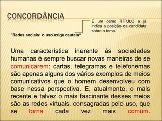 "Redes sociais: o uso exige cautela“
Uma característica inerente às sociedades
humanas é sempre buscar novas maneiras de se
comunicarem: cartas, telegramas e telefonemas
são apenas alguns dos vários exemplos de meios
comunicativos que o homem desenvolveu com
base nessa perspectiva. E, atualmente, o mais
recente e talvez o mais fascinante desses meios
são as redes virtuais, consagradas pelo uso, que
se torna cada vez mais comum.
É um ótimo TÍTULO e já
indica a posição da candidata
sobre o tema.
 