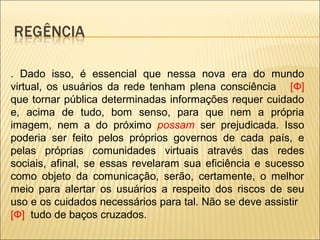 . Dado isso, é essencial que nessa nova era do mundo
virtual, os usuários da rede tenham plena consciência [Ф]
que tornar pública determinadas informações requer cuidado
e, acima de tudo, bom senso, para que nem a própria
imagem, nem a do próximo possam ser prejudicada. Isso
poderia ser feito pelos próprios governos de cada país, e
pelas próprias comunidades virtuais através das redes
sociais, afinal, se essas revelaram sua eficiência e sucesso
como objeto da comunicação, serão, certamente, o melhor
meio para alertar os usuários a respeito dos riscos de seu
uso e os cuidados necessários para tal. Não se deve assistir
[Ф] tudo de baços cruzados.
 