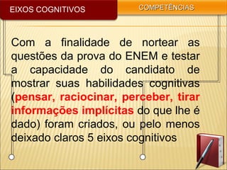 EIXOS COGNITIVOS COMPETÊNCIASCOMPETÊNCIAS
Com a finalidade de nortear as
questões da prova do ENEM e testar
a capacidade do candidato de
mostrar suas habilidades cognitivas
(pensar, raciocinar, perceber, tirar
informações implícitas do que lhe é
dado) foram criados, ou pelo menos
deixado claros 5 eixos cognitivos
 