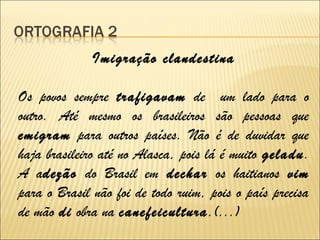 Imigração clandestina
Os povos sempre trafigavam de um lado para o
outro. Até mesmo os brasileiros são pessoas que
emigram para outros países. Não é de duvidar que
haja brasileiro até no Alasca, pois lá é muito geladu.
A adezão do Brasil em dechar os haitianos vim
para o Brasil não foi de todo ruim, pois o país precisa
de mão di obra na canefeicultura.(...)
 