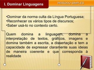 I. Dominar Linguagens PERÍODO SIMPLESPERÍODO SIMPLES
•Dominar da norma culta da Língua Portuguesa;
•Reconhecer os vários tipos de discursos;
•Saber usá-lo no contexto certo.
Quem domina a linguagem, domina a
interpretação de textos, gráficos, imagens e
domina também a escrita, a dissertação e tem a
capacidade de expressar claramente suas ideias
de maneira coerente e que corresponda à
realidade
 