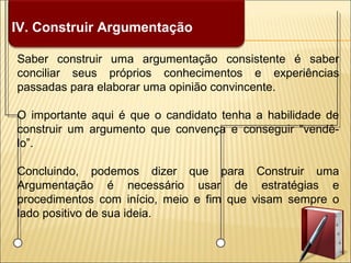 IV. Construir Argumentação
Saber construir uma argumentação consistente é saber
conciliar seus próprios conhecimentos e experiências
passadas para elaborar uma opinião convincente.
O importante aqui é que o candidato tenha a habilidade de
construir um argumento que convença e conseguir “vendê-
lo”.
Concluindo, podemos dizer que para Construir uma
Argumentação é necessário usar de estratégias e
procedimentos com início, meio e fim que visam sempre o
lado positivo de sua ideia.
 