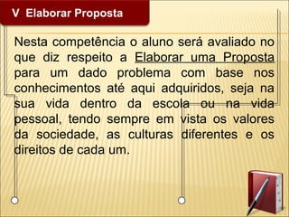 V. Elaborar Proposta
Nesta competência o aluno será avaliado no
que diz respeito a Elaborar uma Proposta
para um dado problema com base nos
conhecimentos até aqui adquiridos, seja na
sua vida dentro da escola ou na vida
pessoal, tendo sempre em vista os valores
da sociedade, as culturas diferentes e os
direitos de cada um.
 