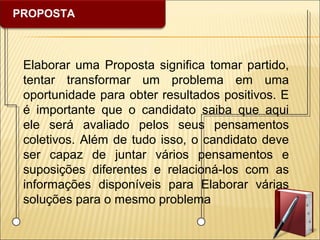 PROPOSTA
Elaborar uma Proposta significa tomar partido,
tentar transformar um problema em uma
oportunidade para obter resultados positivos. E
é importante que o candidato saiba que aqui
ele será avaliado pelos seus pensamentos
coletivos. Além de tudo isso, o candidato deve
ser capaz de juntar vários pensamentos e
suposições diferentes e relacioná-los com as
informações disponíveis para Elaborar várias
soluções para o mesmo problema
 