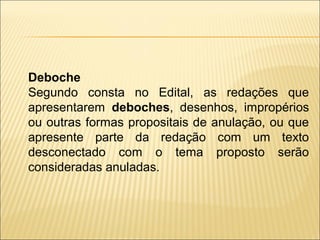 Deboche
Segundo consta no Edital, as redações que
apresentarem deboches, desenhos, impropérios
ou outras formas propositais de anulação, ou que
apresente parte da redação com um texto
desconectado com o tema proposto serão
consideradas anuladas.
 