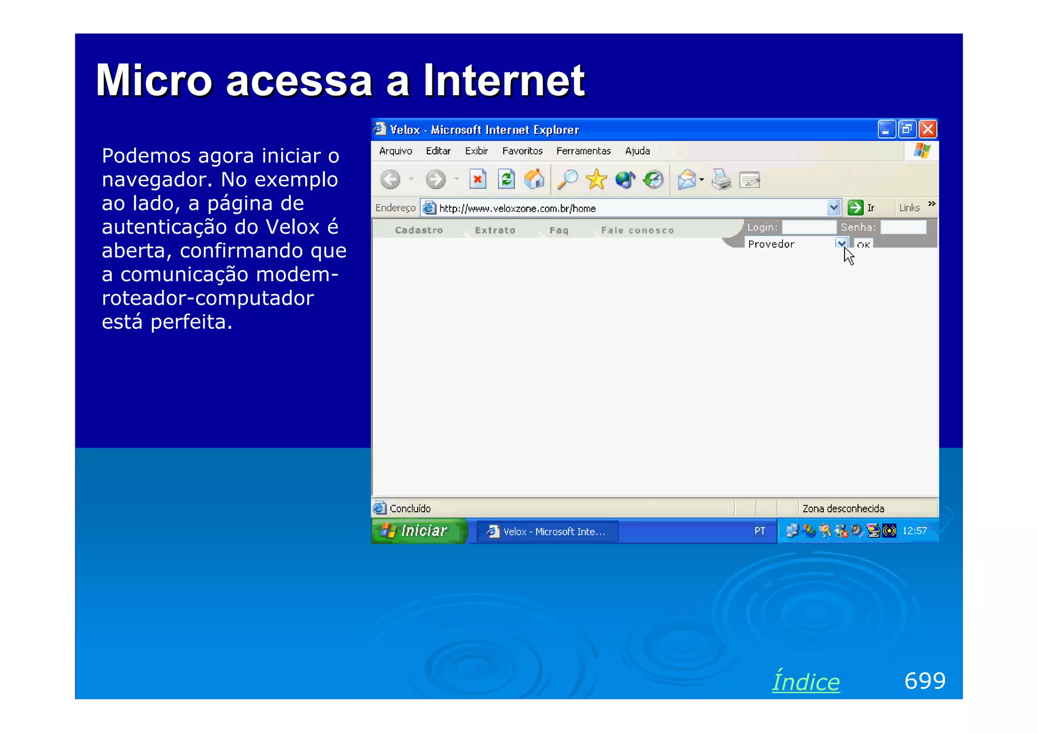 Micro acessa a Internet
Podemos agora iniciar o
navegador. No exemplo
ao lado, a página de
autenticação do Velox é
aberta, confirmando que
a comunicação modem-
roteador-computador
está perfeita.




                          Índice   699
 