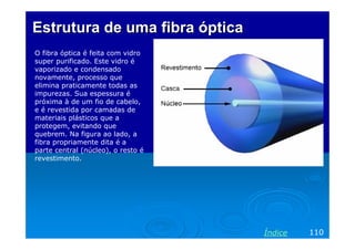 Estrutura de uma fibra óptica
O fibra óptica é feita com vidro
super purificado. Este vidro é
vaporizado e condensado
novamente, processo que
elimina praticamente todas as
impurezas. Sua espessura é
próxima à de um fio de cabelo,
e é revestida por camadas de
materiais plásticos que a
protegem, evitando que
quebrem. Na figura ao lado, a
fibra propriamente dita é a
parte central (núcleo), o resto é
revestimento.




                                    Índice   110
 