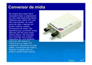 Conversor de mídia
Na maioria dos casos não é
necessário fazer o cabeamento
de uma rede totalmente óptico.
Podemos usar cabos UTP, que
são mais baratos, na maior
parte da rede, e apenas em
pontos críticos, instalar
conversores de mídia. São
aparelhos que convertem sinais
elétricos (RJ-45) para sinais
ópticos (fibra). Por exemplo,
para interligar dois prédios
separados por uma distância
acima de 100 metros (o
máximo que os cabos UTP
suportam), colocamos em cada
prédio, conversores de mídia e
fazemos a ligação entre os
prédios usando fibras ópticas.




                                 Índice   117
 