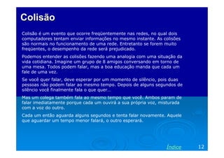 Colisão
Colisão é um evento que ocorre freqüentemente nas redes, no qual dois
computadores tentam enviar informações no mesmo instante. As colisões
são normais no funcionamento de uma rede. Entretanto se forem muito
freqüentes, o desempenho da rede será prejudicado.
Podemos entender as colisões fazendo uma analogia com uma situação da
vida cotidiana. Imagine um grupo de 8 amigos conversando em torno de
uma mesa. Todos podem falar, mas a boa educação manda que cada um
fale de uma vez.
Se você quer falar, deve esperar por um momento de silêncio, pois duas
pessoas não podem falar ao mesmo tempo. Depois de alguns segundos de
silêncio você finalmente fala o que quer…
Mas um colega também fala ao mesmo tempo que você. Ambos param de
falar imediatamente porque cada um ouvirá a sua própria voz, misturada
com a voz do outro.
Cada um então aguarda alguns segundos e tenta falar novamente. Aquele
que aguardar um tempo menor falará, o outro esperará.




                                                               Índice    12
 