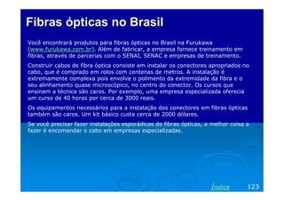 Fibras ópticas no Brasil
Você encontrará produtos para fibras ópticas no Brasil na Furukawa
(www.furukawa.com.br). Além de fabricar, a empresa fornece treinamento em
fibras, através de parcerias com o SENAI, SENAC e empresas de treinamento.
Construir cabos de fibra óptica consiste em instalar os conectores apropriados no
cabo, que é comprado em rolos com centenas de metros. A instalação é
extremamente complexa pois envolve o polimento da extremidade da fibra e o
seu alinhamento quase microscópico, no centro do conector. Os cursos que
ensinam a técnica são caros. Por exemplo, uma empresa especializada oferecia
um curso de 40 horas por cerca de 3000 reais.
Os equipamentos necessários para a instalação dos conectores em fibras ópticas
também são caros. Um kit básico custa cerca de 2000 dólares.
Se você precisar fazer instalações esporádicas de fibras ópticas, a melhor coisa a
fazer é encomendar o cabo em empresas especializadas.




                                                                    Índice       123
 