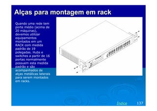 Alças para montagem em rack
Quando uma rede tem
porte médio (acima de
20 máquinas),
devemos utilizar
equipamentos
montados em um
RACK com medida
padrão de 19
polegadas. Hubs e
switches a partir de 16
portas normalmente
possuem esta medida
padrão e são
acompanhados de
alças metálicas laterais
para serem montados
em racks.




                              Índice   137
 