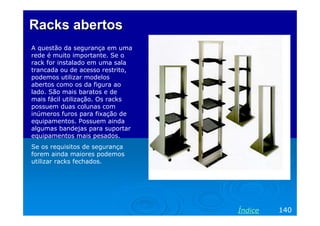 Racks abertos
A questão da segurança em uma
rede é muito importante. Se o
rack for instalado em uma sala
trancada ou de acesso restrito,
podemos utilizar modelos
abertos como os da figura ao
lado. São mais baratos e de
mais fácil utilização. Os racks
possuem duas colunas com
inúmeros furos para fixação de
equipamentos. Possuem ainda
algumas bandejas para suportar
equipamentos mais pesados.
Se os requisitos de segurança
forem ainda maiores podemos
utilizar racks fechados.




                                  Índice   140
 