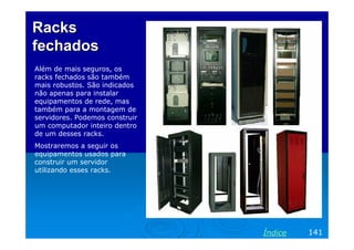 Racks
fechados
Além de mais seguros, os
racks fechados são também
mais robustos. São indicados
não apenas para instalar
equipamentos de rede, mas
também para a montagem de
servidores. Podemos construir
um computador inteiro dentro
de um desses racks.
Mostraremos a seguir os
equipamentos usados para
construir um servidor
utilizando esses racks.




                                Índice   141
 