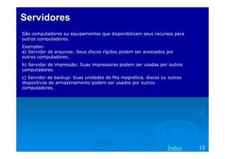 Servidores
São computadores ou equipamentos que disponibilizam seus recursos para
outros computadores.
Exemplos:
a) Servidor de arquivos: Seus discos rígidos podem ser acessados por
outros computadores.
b) Servidor de impressão: Suas impressoras podem ser usadas por outros
computadores.
c) Servidor de backup: Suas unidades de fita magnética, discos ou outros
dispositivos de armazenamento podem ser usados por outros
computadores.




                                                                 Índice    15
 