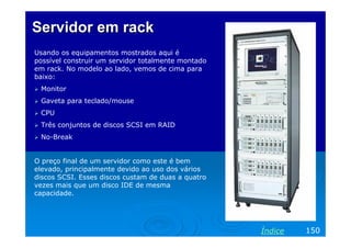 Servidor em rack
Usando os equipamentos mostrados aqui é
possível construir um servidor totalmente montado
em rack. No modelo ao lado, vemos de cima para
baixo:
 Monitor
 Gaveta para teclado/mouse
 CPU
 Três conjuntos de discos SCSI em RAID
 No-Break


O preço final de um servidor como este é bem
elevado, principalmente devido ao uso dos vários
discos SCSI. Esses discos custam de duas a quatro
vezes mais que um disco IDE de mesma
capacidade.




                                                    Índice   150
 