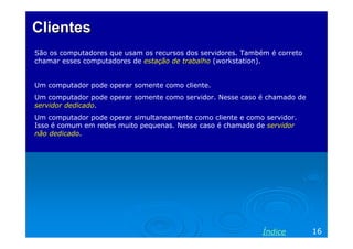 Clientes
São os computadores que usam os recursos dos servidores. Também é correto
chamar esses computadores de estação de trabalho (workstation).


Um computador pode operar somente como cliente.
Um computador pode operar somente como servidor. Nesse caso é chamado de
servidor dedicado.
Um computador pode operar simultaneamente como cliente e como servidor.
Isso é comum em redes muito pequenas. Nesse caso é chamado de servidor
não dedicado.




                                                              Índice        16
 