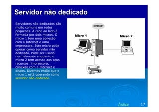 Servidor não dedicado
Servidores não dedicados são
muito comuns em redes
pequenas. A rede ao lado é
formada por dois micros. O
micro 1 tem uma conexão
com a Internet e uma
impressora. Este micro pode
operar como servidor não
dedicado. Pode ser usado
normalmente enquanto o
micro 2 tem acesso aos seus
recursos: impressora,
conexão com a Internet e
discos. Dizemos então que o
micro 1 está operando como
servidor não dedicado.




                               Índice   17
 