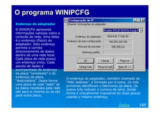 O programa WINIPCFG
Endereço do adaptador
O WINIPCFG apresenta
informações valiosas sobre a
conexão de rede. Uma delas
é o endereço (físico) do
adaptador. Este endereço
permite o correto
direcionamento de dados
dentro de uma rede local.
Cada placa de rede possui
um endereço único. Cada
pacote de dados é
acompanhado do endereço
da placa “remetente” e do
endereço da placa              O endereço do adaptador, também chamado de
“destinatária”. Desta forma    “MAC Address”, é formado por 6 bytes. Os três
uma placa de rede “sabe” se    primeiros identificam o fabricante da placa. Os
os dados recebidos pela rede   outros três indicam o número de série. Desta
são para si mesma ou se são    forma é virtualmente impossível ter duas placas
para outra placa.              usando o mesmo endereço.

                                                                Índice       180
 