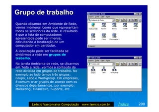 Grupo de trabalho
Quando clicamos em Ambiente de Rede,
vemos inúmeros ícones que representam
todos os servidores da rede. O resultado
é que a lista de computadores
apresentada pode ser imensa,
dificultando a localização de um
computador em particular.
A localização pode ser facilitada se
dividirmos a rede em grupos de
trabalho.
Na janela Ambiente de rede, se clicarmos
em Toda a rede, vermos o conteúdo da
rede dividida em grupos de trabalho. No
exemplo ao lado temos três grupos:
Grupo, Labo e Workgroup. Em empresas,
é comum criar grupos de acordo com os
diversos departamentos, por exemplo:
Marketing, Financeiro, Suporte, etc.




                                           Índice   200
 