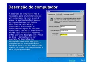 Descrição do computador
A descrição do computador não é
necessária para o funcionamento de
um computador na rede, e nem é
usada na sua localização. É apenas
um comentário que nos facilita
identificar um determinado
computador. Por exemplo, o
computador da figura ao lado tem
como nome, “P4-3000”, mas isto não
facilita a sua localização. Podemos
então usar uma descrição como “José
da Silva – Contabilidade”, por
exemplo. As descrições dos
computadores da rede aparecem
quando usamos o comando Exibir /
Detalhes. Caso contrário aparecerão
apenas os ícones dos computadores e
seus respectivos nomes.




                                      Índice   202
 