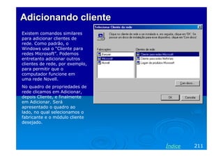 Adicionando cliente
Existem comandos similares
para adicionar clientes de
rede. Como padrão, o
Windows usa o “Cliente para
redes Microsoft”. Podemos
entretanto adicionar outros
clientes de rede, por exemplo,
para permitir que o
computador funcione em
uma rede Novell.
No quadro de propriedades de
rede clicamos em Adicionar,
depois Cliente, e finalmente
em Adicionar. Será
apresentado o quadro ao
lado, no qual selecionamos o
fabricante e o módulo cliente
desejado.




                                 Índice   211
 