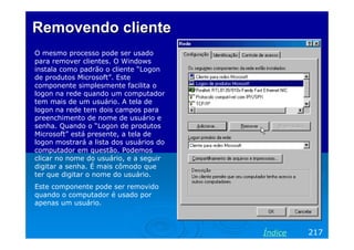 Removendo cliente
O mesmo processo pode ser usado
para remover clientes. O Windows
instala como padrão o cliente “Logon
de produtos Microsoft”. Este
componente simplesmente facilita o
logon na rede quando um computador
tem mais de um usuário. A tela de
logon na rede tem dois campos para
preenchimento de nome de usuário e
senha. Quando o “Logon de produtos
Microsoft” está presente, a tela de
logon mostrará a lista dos usuários do
computador em questão. Podemos
clicar no nome do usuário, e a seguir
digitar a senha. É mais cômodo que
ter que digitar o nome do usuário.
Este componente pode ser removido
quando o computador é usado por
apenas um usuário.



                                         Índice   217
 