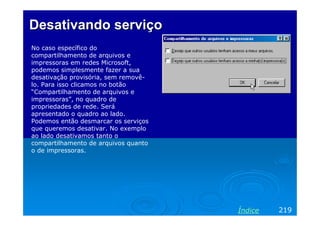 Desativando serviço
No caso específico do
compartilhamento de arquivos e
impressoras em redes Microsoft,
podemos simplesmente fazer a sua
desativação provisória, sem removê-
lo. Para isso clicamos no botão
“Compartilhamento de arquivos e
impressoras”, no quadro de
propriedades de rede. Será
apresentado o quadro ao lado.
Podemos então desmarcar os serviços
que queremos desativar. No exemplo
ao lado desativamos tanto o
compartilhamento de arquivos quanto
o de impressoras.




                                      Índice   219
 