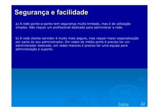 Segurança e facilidade
a) A rede ponto-a-ponto tem segurança muito limitada, mas é de utilização
simples. Não requer um profissional dedicado para administrar a rede.


b) A rede cliente-servidor é muito mais segura, mas requer maior especialização
por parte do seu administrador. Em redes de médio porte é preciso ter um
administrador dedicado, em redes maiores é preciso ter uma equipe para
administração e suporte.




                                                                 Índice           22
 