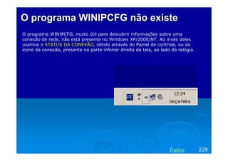 O programa WINIPCFG não existe
O programa WINIPCFG, muito útil para descobrir informações sobre uma
conexão de rede, não está presente no Windows XP/2000/NT. Ao invés deles
usamos o STATUS DA CONEXÃO, obtido através do Painel de controle, ou do
ícone da conexão, presente na parte inferior direita da tela, ao lado do relógio.




                                                                     Índice         229
 