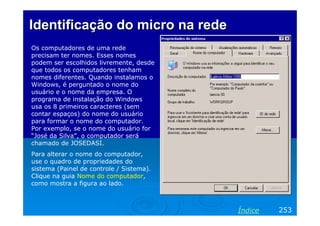 Identificação do micro na rede
Os computadores de uma rede
precisam ter nomes. Esses nomes
podem ser escolhidos livremente, desde
que todos os computadores tenham
nomes diferentes. Quando instalamos o
Windows, é perguntado o nome do
usuário e o nome da empresa. O
programa de instalação do Windows
usa os 8 primeiros caracteres (sem
contar espaços) do nome do usuário
para formar o nome do computador.
Por exemplo, se o nome do usuário for
“José da Silva”, o computador será
chamado de JOSEDASI.
Para alterar o nome do computador,
use o quadro de propriedades do
sistema (Painel de controle / Sistema).
Clique na guia Nome do computador,
como mostra a figura ao lado.



                                          Índice   253
 