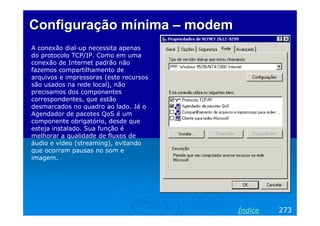 Configuração mínima – modem
A conexão dial-up necessita apenas
do protocolo TCP/IP. Como em uma
conexão de Internet padrão não
fazemos compartilhamento de
arquivos e impressoras (este recursos
são usados na rede local), não
precisamos dos componentes
correspondentes, que estão
desmarcados no quadro ao lado. Já o
Agendador de pacotes QoS é um
componente obrigatório, desde que
esteja instalado. Sua função é
melhorar a qualidade de fluxos de
áudio e vídeo (streaming), evitando
que ocorram pausas no som e
imagem.




                                        Índice   273
 