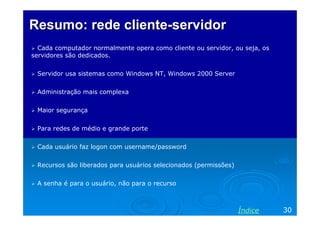 Resumo: rede cliente-servidor
  Cada computador normalmente opera como cliente ou servidor, ou seja, os
servidores são dedicados.


 Servidor usa sistemas como Windows NT, Windows 2000 Server


 Administração mais complexa


 Maior segurança


 Para redes de médio e grande porte


 Cada usuário faz logon com username/password


 Recursos são liberados para usuários selecionados (permissões)


 A senha é para o usuário, não para o recurso



                                                                  Índice    30
 
