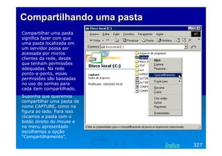 Compartilhando uma pasta
Compartilhar uma pasta
significa fazer com que
uma pasta localizada em
um servidor possa ser
acessada por micros
clientes da rede, desde
que tenham permissões
adequadas. Na rede
ponto-a-ponto, essas
permissões são baseadas
no uso de senhas para
cada item compartilhado.
Suponha que queremos
compartilhar uma pasta de
nome CAPTURE, como na
figura ao lado. Para isso
clicamos a pasta com o
botão direito do mouse e
no menu apresentado
escolhemos a opção
“Compartilhamento”.

                            Índice   327
 