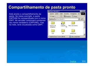 Compartilhamento de pasta pronto
Está pronto o compartilhamento da
pasta. No nosso exemplo, a pasta
CAPTURE foi compartilhada com o nome
CAPT. No servidor continuará constando
seu nome verdadeiro (CAPTURE), mas
na rede, será visualizada como CAPT.




                                         Índice   331
 
