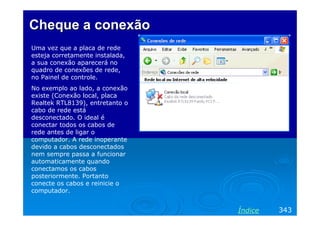 Cheque a conexão
Uma vez que a placa de rede
esteja corretamente instalada,
a sua conexão aparecerá no
quadro de conexões de rede,
no Painel de controle.
No exemplo ao lado, a conexão
existe (Conexão local, placa
Realtek RTL8139), entretanto o
cabo de rede está
desconectado. O ideal é
conectar todos os cabos de
rede antes de ligar o
computador. A rede inoperante
devido a cabos desconectados
nem sempre passa a funcionar
automaticamente quando
conectamos os cabos
posteriormente. Portanto
conecte os cabos e reinicie o
computador.


                                 Índice   343
 