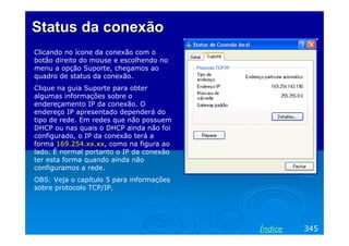Status da conexão
Clicando no ícone da conexão com o
botão direito do mouse e escolhendo no
menu a opção Suporte, chegamos ao
quadro de status da conexão.
Clique na guia Suporte para obter
algumas informações sobre o
endereçamento IP da conexão. O
endereço IP apresentado dependerá do
tipo de rede. Em redes que não possuem
DHCP ou nas quais o DHCP ainda não foi
configurado, o IP da conexão terá a
forma 169.254.xx.xx, como na figura ao
lado. É normal portanto o IP da conexão
ter esta forma quando ainda não
configuramos a rede.
OBS: Veja o capítulo 5 para informações
sobre protocolo TCP/IP.




                                          Índice   345
 