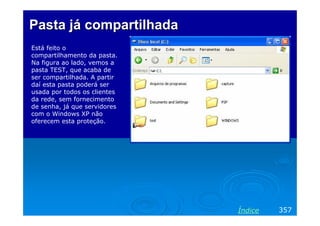 Pasta já compartilhada
Está feito o
compartilhamento da pasta.
Na figura ao lado, vemos a
pasta TEST, que acaba de
ser compartilhada. A partir
daí esta pasta poderá ser
usada por todos os clientes
da rede, sem fornecimento
de senha, já que servidores
com o Windows XP não
oferecem esta proteção.




                              Índice   357
 