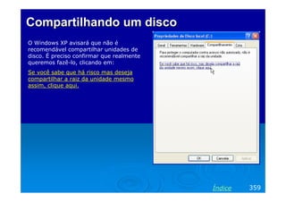 Compartilhando um disco
O Windows XP avisará que não é
recomendável compartilhar unidades de
disco. É preciso confirmar que realmente
queremos fazê-lo, clicando em:
Se você sabe que há risco mas deseja
compartilhar a raiz da unidade mesmo
assim, clique aqui.




                                           Índice   359
 