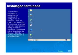 Instalação terminada
Ao término da
instalação é
apresentado o
assistente de
configuração do
servidor. Clique em
CANCELAR, pois antes
de configurar o servidor
é preciso fazer algumas
configurações de
hardware. Observe que
a área de trabalho do
Windows 2000 Server é
muito parecida com a
do Windows ME.




                           Índice   385
 