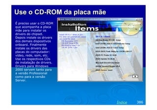 Use o CD-ROM da placa mãe
É preciso usar o CD-ROM
que acompanha a placa
mãe para instalar os
drivers do chipset.
Depois instale os drivers
dos demais dispositivos
onboard. Finalmente
instale os drivers das
placas do computador:
vídeo, rede, som, etc.
Use os respectivos CDs
de instalação de drivers.
Drivers para Windows
2000 servem tanto para
a versão Professional
como para a versão
Server.




                            Índice   386
 