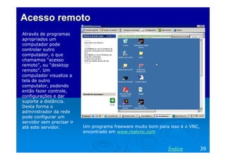 Acesso remoto
Através de programas
apropriados um
computador pode
controlar outro
computador, o que
chamamos “acesso
remoto”, ou “desktop
remoto”. Um
computador visualiza a
tela de outro
computator, podendo
então fazer controle,
configurações e dar
suporte a distância.
Desta forma o
administrador da rede
pode configurar um
servidor sem precisar ir
até este servidor.         Um programa freeware muito bom para isso é o VNC,
                           encontrado em www.realvnc.com



                                                              Índice           39
 