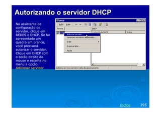Autorizando o servidor DHCP
No assistente de
configuração do
servidor, clique em
REDES e DHCP. Se for
apresentado um
quadro em branco,
você precisará
autorizar o servidor.
Clique em DHCP com
o botão direito do
mouse e escolha no
menu a opção
Adicionar servidor.




                              Índice   395
 